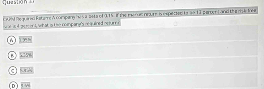 CAPM Required Return: A company has a beta of 0.15. If the market return is expected to be 13 percent and the risk-free
rate is 4 percent, what is the company's required return?
A 1.95%
B 5.35%
C 5.95%
D 9.6%