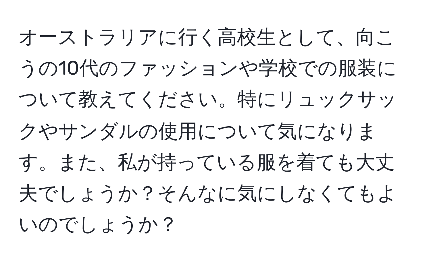 オーストラリアに行く高校生として、向こうの10代のファッションや学校での服装について教えてください。特にリュックサックやサンダルの使用について気になります。また、私が持っている服を着ても大丈夫でしょうか？そんなに気にしなくてもよいのでしょうか？