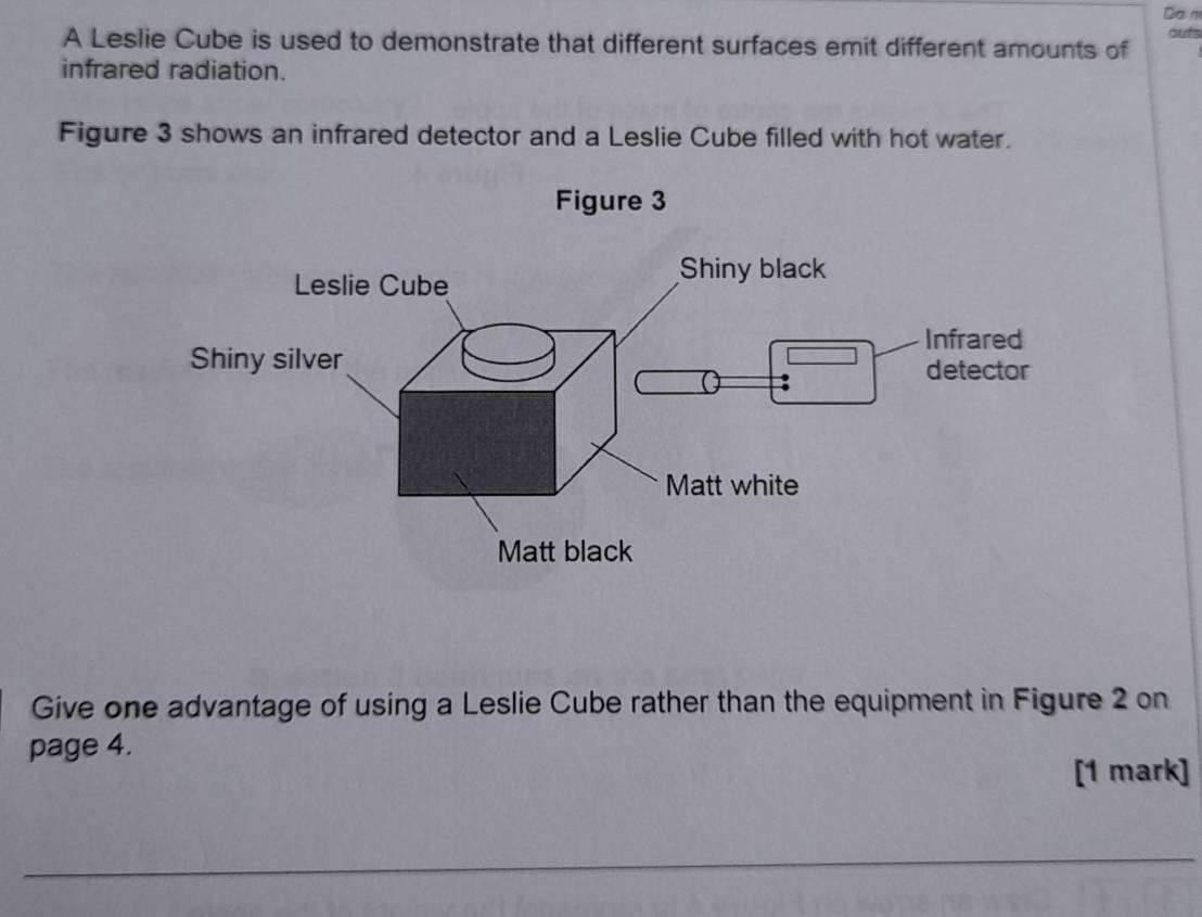 Dam 
A Leslie Cube is used to demonstrate that different surfaces emit different amounts of oufs 
infrared radiation. 
Figure 3 shows an infrared detector and a Leslie Cube filled with hot water. 
Figure 3 
Give one advantage of using a Leslie Cube rather than the equipment in Figure 2 on 
page 4. 
[1 mark]