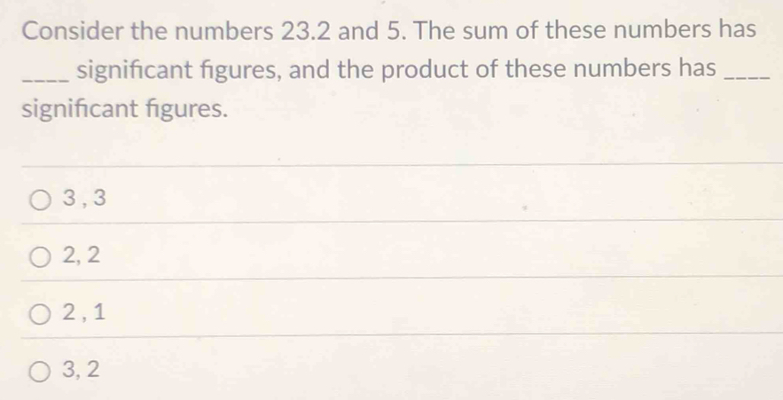 Consider the numbers 23.2 and 5. The sum of these numbers has
_significant figures, and the product of these numbers has_
signifcant figures.
3 , 3
2, 2
2 , 1
3, 2