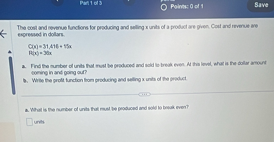 Save 
Points: 0 of 1 
The cost and revenue functions for producing and selling x units of a product are given. Cost and revenue are 
expressed in dollars.
C(x)=31,416+15x
R(x)=36x
a. Find the number of units that must be produced and sold to break even. At this level, what is the dollar amount 
coming in and going out? 
b. Write the profit function from producing and selling x units of the product. 
a. What is the number of units that must be produced and sold to break even? 
units