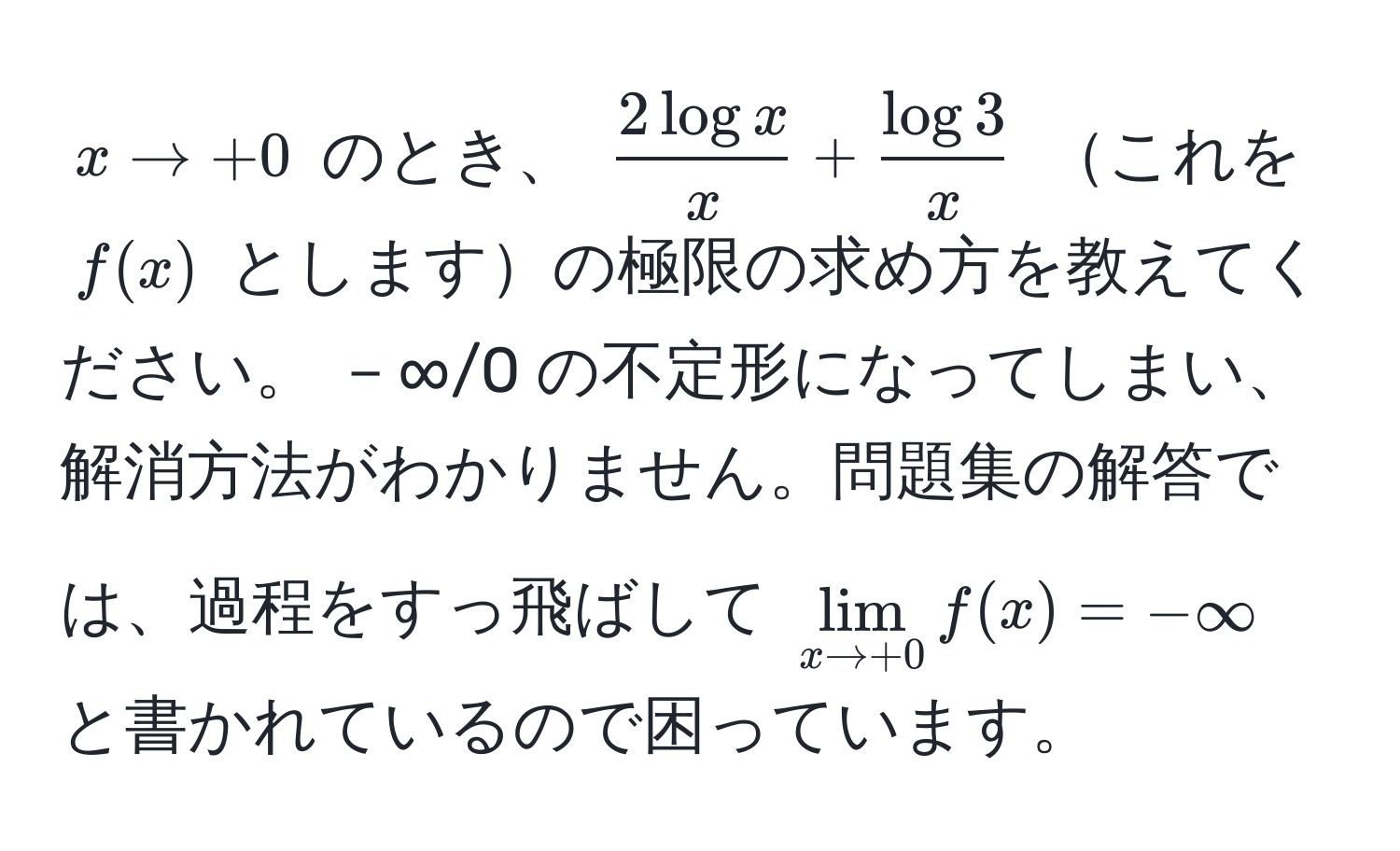 $x to +0$ のとき、 $ 2 log x/x  +  log 3/x $ これを $f(x)$ としますの極限の求め方を教えてください。 －∞/0 の不定形になってしまい、解消方法がわかりません。問題集の解答では、過程をすっ飛ばして $lim_x to +0 f(x) = -∈fty$ と書かれているので困っています。