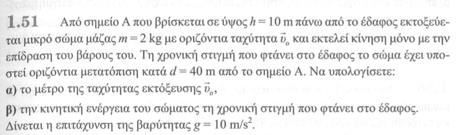 1.51 Από σημείο Α που βρίσκεται σε ύψος h=10 Phi πάνω από το έδαφος εκτοξεύε- 
ται μικρό σώμα μάζας m=2kg με οριζόντια ταχύτητα vector D_0 και εκτελεί κίνηση μόνο με την 
επίδραση του βάρους του. Τη χρονική στιγμή που φτάνει στο έδαφος το σώμα έχει υπο- 
στεί οριζόντια μετατόπιση κατά d=40m από το σημείο Α. Να υπολογίσετε: 
α) το μέτρο της ταχύτητας εκτόξενσης ῦ, 
β την κινητική ενέργεια του σώματος τη χρονική στιγμή που φτάνει στο έδαφος. 
ίνεται η επιτάχυνση της βαρύτητας g=10m/s^2.