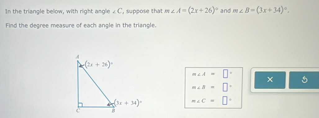 In the triangle below, with right angle ∠ C , suppose that m∠ A=(2x+26)^circ  and m∠ B=(3x+34)^circ .
Find the degree measure of each angle in the triangle.
m∠ A=□°
×
m∠ B=□°
m∠ C=□°