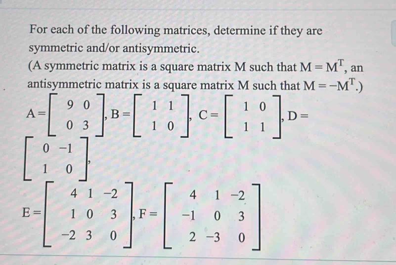 For each of the following matrices, determine if they are 
symmetric and/or antisymmetric. 
(A symmetric matrix is a square matrix M such that M=M^T, , an 
antisymmetric matrix is a square matrix M such that M=-M^T.)
A=beginbmatrix 9&0 0&3endbmatrix , B=beginbmatrix 1&1 1&0endbmatrix , C=beginbmatrix 1&0 1&1endbmatrix , D=
beginbmatrix 0&-1 1&0endbmatrix.
E=beginbmatrix 4&1&-2 1&0&3 -2&3&0endbmatrix , F=beginbmatrix 4&1&-2 -1&0&3 2&-3&0endbmatrix