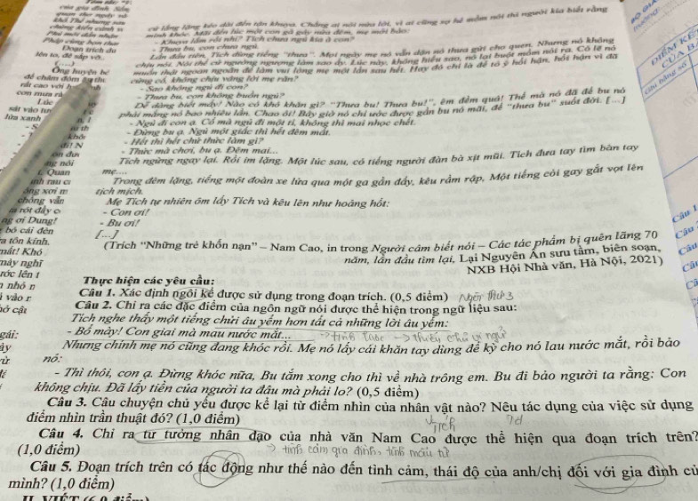 uện thei nạ s  cha gia đình Sn
ruớng
cừ lằng lặng kóo dài đến tăn kya, Chẳng ai nội nùa lới, vì at cũng sợ hệ mẫm nói thi người kía biết rằng
chng kiến cảnh =  Thể nhm =
Pháp cùng hạn tha C mhi đên nht= minh khóc. Mãi dến lúc một con gà gây mìa đêm, mẹ mới bảo:
- Kheva lầm rội nhĩ? Tích chưa ngủ kía ở con?
lên to, đề sắp vớ.     Đoạn trích de Lần đầu tiên, Tích đùng tiếng ''thưa''. Mọi ngày mẹ nó vẫn dặn só thựa gữi cho quen. Nuơng nổ khẳng
- Thung hu, con cha ngi
Của B
chiu nói. Nội thể cử ngường ngượng làm sao dy. Lực này, không hiệu sao, nó lại buật môm nội ra. Có lễ nó
để châm đóm ây thị  Ông huyện hệ muồn thái ngoàn ngoàn để làm vụi long mẹ một lần sau hết. Hay đó chỉ là để to y hối hận, hối hận vì đã hể m kể
con mua zá  rất cao với h cũng có, không chịu vàng lới mẹ răn?
-  Sao không ngủ đi con?
sát vào tuị Láo un Dể dàng biết máy! Nào có khô khăn gi? ''Thưa bu! Thưa bụ!'', êm đềm quả! Thế mà nó đã để bu nó shi bằng sẽ
- Thưa bu, con không buồn ngú?
phải máng nó bao nhiều lần. Chao ôi! Bây giờ nó chỉ ước được gần bu nó mãi, để "thưa bu" suốt đời. [...]
lửa xanh a 1 - Ngù đi con ạ. Cổ mà ngũ đi một tỉ, không thì mai nhọc chết.
w th - Đừng bu ạ. Ngù một giác thì hết đêm mất
- 5 k hầu
- Hết thì hết chứ thức làm gi?
di! N - Thức mà chơi, bu ạ. Đêm mai...
Tích ngừng ngay lại. Rồi im lặng. Một lúc sau, có tiếng người đàn bà xịt mũi. Tích đưa tay tìm bàn tay
ng nó i on dự
nh rau cr  L Quan          
áng xơi m Trong đêm lặng, tiếng một đoàn xe lữa qua một ga gần đấy, kêu rằm rập, Một tiếng cỏi gay gắt vợt lên
chóng vẫn tịch mịch.
Mẹ Tích tự nhiên ôm lấy Tích và kêu lên như hoàng hốt:
r  ró t đâ y c - Con σi!
ng σi Dung!
Câu 1
á  đên - Bu ơi!
a tôn kính, [...]
mất! Khó (Trích ''Những trẻ khốn nạn'' - Nam Cao, in trong Người câm biết nói - Các tác phẩm bị quên lãng 70 Câu
năm, lần đầu tìm lại, Lại Nguyên Ân sưu tằm, biên soạn, Câu
NXB Hội Nhà văn, Hà Nội, 2021) Câ
này nghĩ C
lớc lên t
Thực hiện các yêu cầu:
nhỏn  Câu 1. Xác định ngôi kể được sử dụng trong đoạn trích. (0,5 điểm)
i vão r
Câu 2. Chỉ ra các đặc điểm của ngôn ngữ nổi được thể hiện trong ngữ liệu sau:
cở cật  Tích nghe thấy một tiếng chửi âu yếm hơn tất cả những lời âu yếm:
gái: - Bồ mày! Con giai mà mau nước mắt...
dy Nhưng chính mẹ nó cũng đang khóc rồi. Mẹ nó lấy cái khăn tay dùng để kỳ cho nó lau nước mắt, rồi bảo
nó:
- Thì thôi, con ạ. Đừng khóc nữa, Bu tắm xong cho thì về nhà trông em. Bu đi bảo người ta rằng: Con
không chịu. Đã lấy tiền của người ta đậu mà phải lo? (0,5 điểm)
Câu 3. Câu chuyện chủ yếu được kể lại từ điểm nhìn của nhân vật nào? Nêu tác dụng của việc sử dụng
điểm nhìn trần thuật đó? (1,0 điểm)
Câu 4, Chỉ ra tư tưởng nhân đạo của nhà văn Nam Cao được thể hiện qua đoạn trích trên?
(1,0 điểm)
Câu 5. Đoạn trích trên có tác động như thế nào đến tình cảm, thái độ của anh/chị đối với gia đình cử
mình? (1,0 điểm)