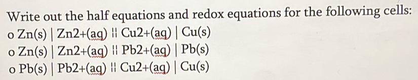 Write out the half equations and redox equations for the following cells: 
0 Zn(s)|Zn2+(aq)||Cu2+(aq)|Cu(s)
Zn(s)|Zn2+(aq)||Pb2+(aq)|Pb(s)
Pb(s)|Pb2+(aq)||Cu2+(aq)|Cu(s)