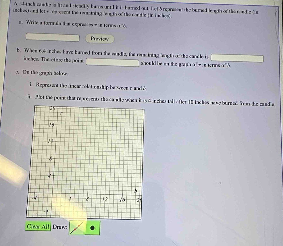 A 14-inch candle is lit and steadily burns until it is burned out. Let b represent the burned length of the candle (in
inches) and let 7 represent the remaining length of the candle (in inches). 
a. Write a formula that expresses 1 in terms of b. 
Preview 
b. When 6.4 inches have burned from the candle, the remaining length of the candle is
inches. Therefore the point should be on the graph of r in terms of b. 
c. On the graph below: 
i. Represent the linear relationship between r and b. 
ii. Plot the point that represents the candle when it is 4 inches tall after 10 inches have burned from the candle. 
Clear All Draw: