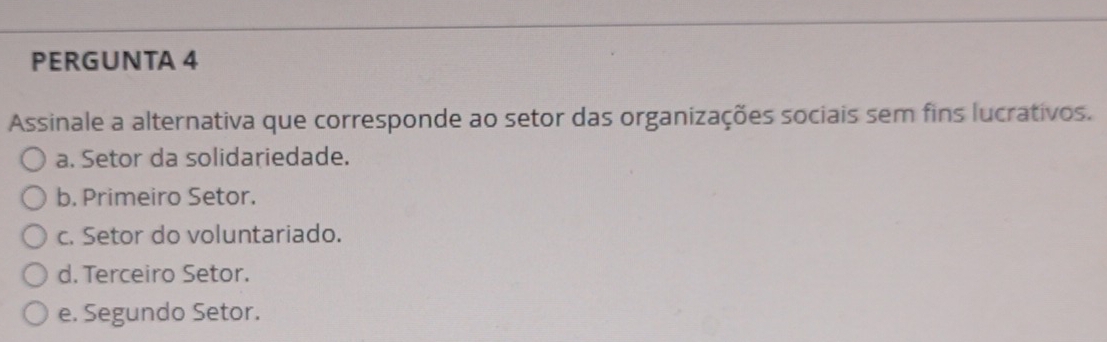 PERGUNTA 4
Assinale a alternativa que corresponde ao setor das organizações sociais sem fins lucrativos.
a. Setor da solidariedade.
b. Primeiro Setor.
c. Setor do voluntariado.
d. Terceiro Setor.
e. Segundo Setor.