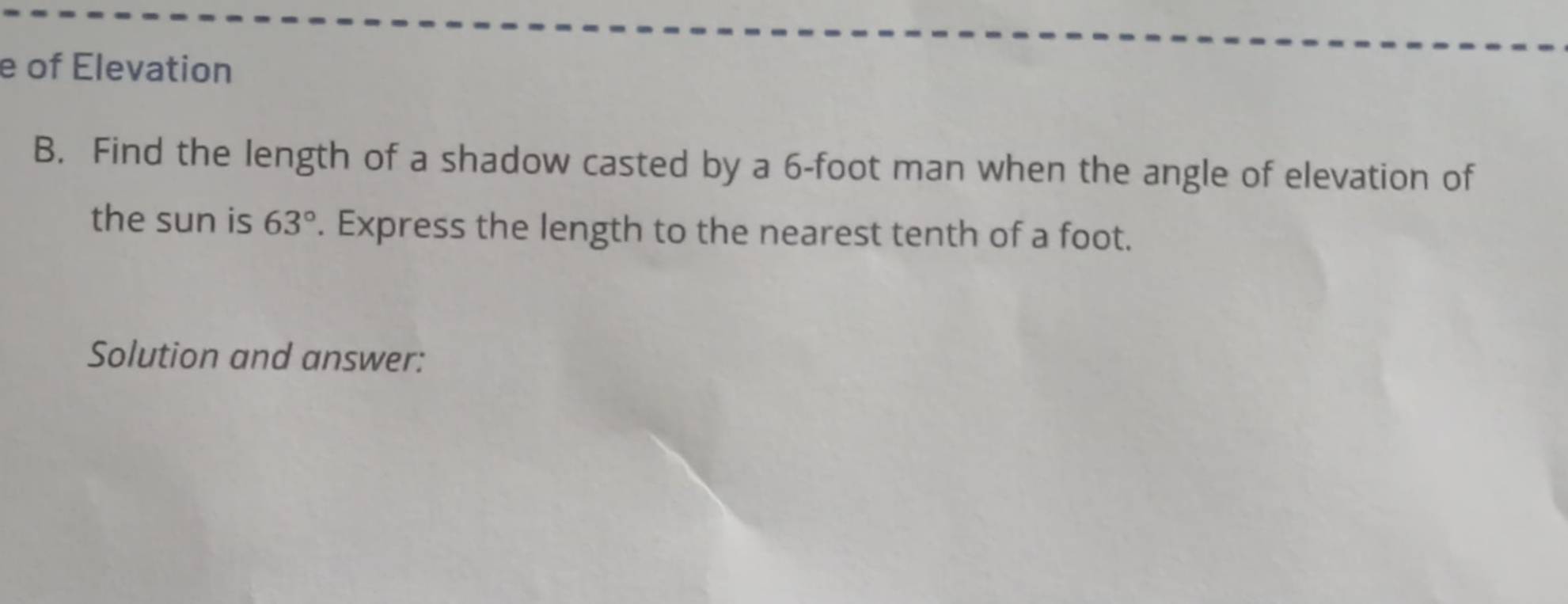 of Elevation 
B. Find the length of a shadow casted by a 6-foot man when the angle of elevation of 
the sun is 63°. Express the length to the nearest tenth of a foot. 
Solution and answer: