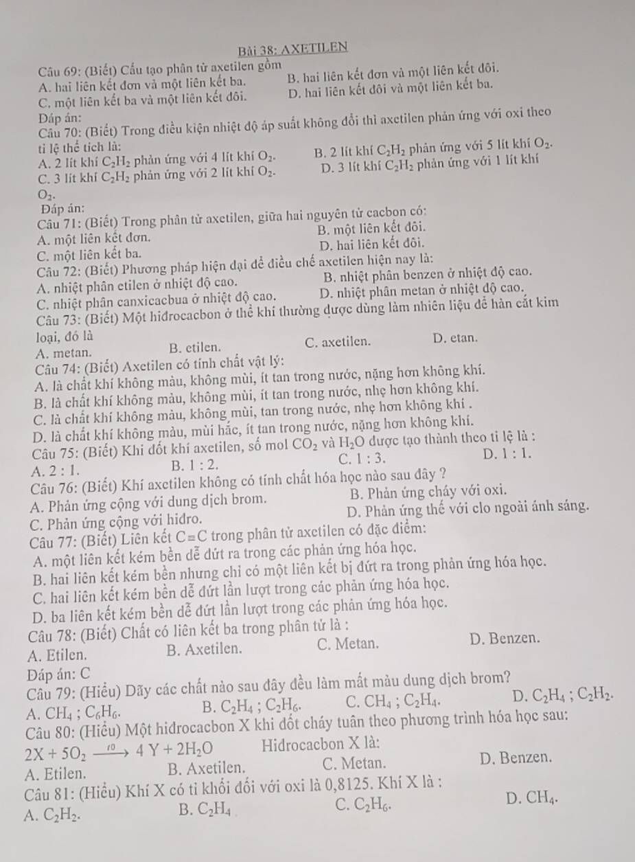 Bải 38: AXETILEN
Câu 69: (Biết) Cấu tạo phân tử axetilen gồm
A. hai liên kết đơn và một liên kết ba. B hai liên kết đơn và một liên kết đôi.
C. một liên kết ba và một liên kết đôi. D. hai liên kết đôi và một liên kết ba.
Dáp án:
Câu 70: (Biết) Trong điều kiện nhiệt độ áp suất không đổi thì axetilen phản ứng với oxỉ theo
ti lệ thể tích là:
A. 2 lít khí C_2H_2 phản ứng với 4 lít khí O_2. B. 2 lít khí C_2H_2 phản ứng với 5 lít khí O_2.
C. 3 lit khi C_2H_2 phản ứng với 2 lít khí O_2. D. 3 lít khí C_2H_2 phản ứng với 1 lít khí
O_2.
Đáp án:
Câu 71: (Biết) Trong phân tử axetilen, giữa hai nguyên tử cacbon có:
A. một liên kết đơn. B. một liên kết đôi.
C. một liên kết ba. D. hai liên kết đôi.
Câu 72: (Biết) Phương pháp hiện đại để điều chế axetilen hiện nay là:
A. nhiệt phân etilen ở nhiệt độ cao. B. nhiệt phân benzen ở nhiệt độ cao.
C. nhiệt phân canxicacbua ở nhiệt độ cao. D. nhiệt phân metan ở nhiệt độ cao.
Câu 73: (Biết) Một hidrocacbon ở thể khí thường dược dùng làm nhiên liệu để hàn cắt kim
loại, đó là
A. metan. B. etilen. C. axetilen. D. etan.
Câu 74: (Biết) Axctilen có tính chất vật lý:
A. là chất khí không màu, không mùi, ít tan trong nước, nặng hơn không khí.
B. là chất khí không màu, không mùi, ít tan trong nước, nhẹ hơn không khí.
C. là chất khí không màu, không mùi, tan trong nước, nhẹ hơn không khí .
D. là chất khí không mảu, mùi hắc, ít tan trong nước, nặng hơn không khí.
Câu 75: (Biết) Khi đốt khí axetilen, số mol CO_2 và H_2O được tạo thành theo tỉ lệ là :
C. 1:3.
D. 1:1.
A. 2:1.
B. 1:2.
Câu 76: (Biết) Khí axctilen không có tính chất hóa học nào sau dây ?
A. Phản ứng cộng với dung dịch brom. B. Phản ứng cháy với oxi.
C. Phản ứng cộng với hidro. D. Phản ứng thế với clo ngoài ánh sáng.
Câu 77: (Biết) Liên kết C=C trong phân tử axctilen có đặc điểm:
A. một liên kết kém bền dễ dứt ra trong các phản ứng hóa học.
B. hai liên kết kém bền nhưng chỉ có một liên kết bị đứt ra trong phản ứng hóa học.
C. hai liên kết kém bền dễ đứt lần lượt trong các phản ứng hóa học.
D. ba liên kết kém bền dễ đứt lần lượt trong các phản ứng hóa học.
Câu 78: (Biết) Chất có liên kết ba trong phân tử là :
A. Etilen. B. Axetilen. C. Metan. D. Benzen.
Đáp án: C
Câu 79: (Hiều) Dãy các chất nào sau đây đều làm mất màu dung dịch brom?
A. CH_4;C_6H_6.
B. C_2H_4;C_2H_6. C. CH_4;C_2H_4. D. C_2H_4;C_2H_2.
Câu 80: (Hiểu) Một hidrocacbon X khi đốt cháy tuân theo phương trình hóa học sau:
2X+5O_2to 404Y+2H_2O Hidrocacbon X là:
A. Etilen. B. Axetilen. C. Metan.
D. Benzen.
Câu 81: (Hiểu) Khí X có tỉ khối đối với oxi là 0,8125. Khí X là :
D. CH_4.
A. C_2H_2.
B. C_2H_4
C. C_2H_6.