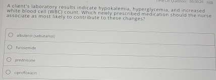 R8 On Question: (0:00:26 Hide
A client's laboratory results indicate hypokalemia, hyperglycemia, and increased
white blood cell (WBC) count, Which newly prescribed medication should the nurse
associate as most likely to contribute to these changes?
albuterol (salbutamol)
furosemide
prednisone
ciprofloxacin