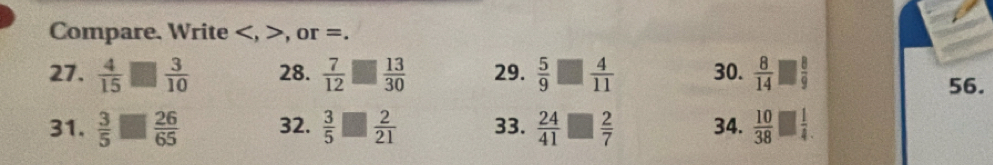 Compare. Write , , or =. 
27.  4/15 □  3/10  28.  7/12  □  13/30  29.  5/9 □  4/11  30.  8/14 □  8/9 
56. 
31.  3/5 □  26/65  32.  3/5 □  2/21  33.  24/41 □  2/7  34.  10/38 □  1/4 .