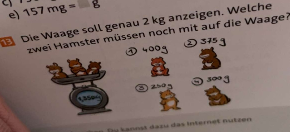 C1 157mg=g
e) 
Die Waage soll genau 2 kg anzeigen. Welche 
zwei Hamster müssen noch mit auf die Waage?
1350
Du kannst dazu das Internet nutzen