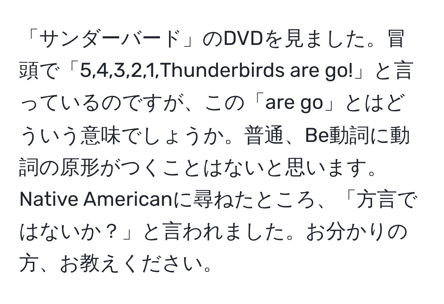 「サンダーバード」のDVDを見ました。冒頭で「5,4,3,2,1,Thunderbirds are go!」と言っているのですが、この「are go」とはどういう意味でしょうか。普通、Be動詞に動詞の原形がつくことはないと思います。Native Americanに尋ねたところ、「方言ではないか？」と言われました。お分かりの方、お教えください。