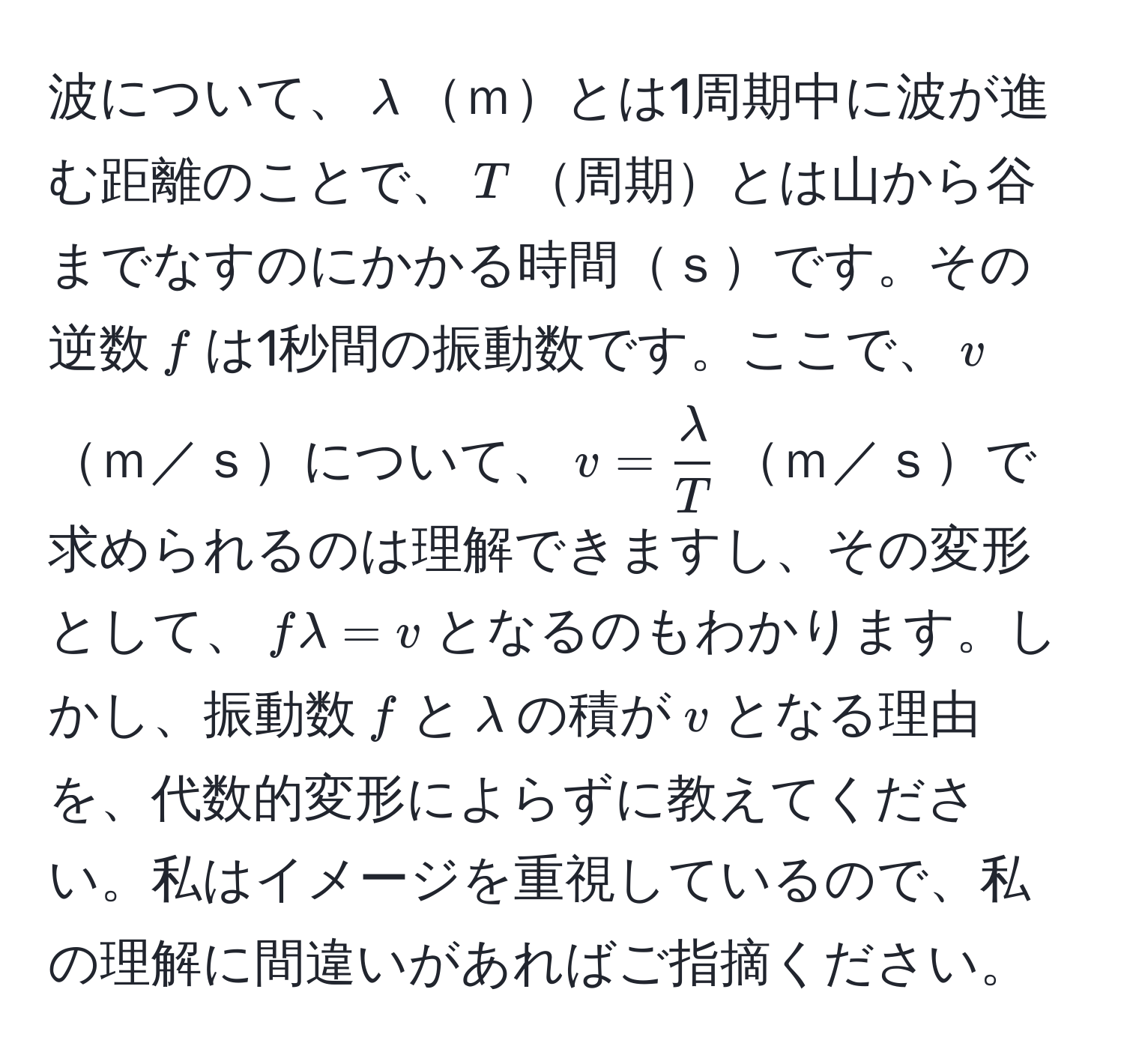 波について、$lambda$ｍとは1周期中に波が進む距離のことで、$T$周期とは山から谷までなすのにかかる時間ｓです。その逆数$f$は1秒間の振動数です。ここで、$v$ｍ／ｓについて、$v =  lambda/T $ｍ／ｓで求められるのは理解できますし、その変形として、$flambda = v$となるのもわかります。しかし、振動数$f$と$lambda$の積が$v$となる理由を、代数的変形によらずに教えてください。私はイメージを重視しているので、私の理解に間違いがあればご指摘ください。