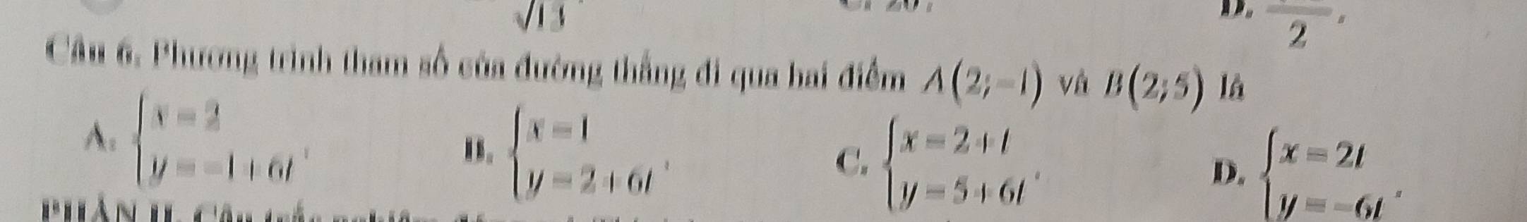 overline 2'
Câu 6. Phương trình tham số của đường thắng đi qua bai điểm A(2;-1) và B(2;5) là
A. beginarrayl x=2 y=-1+6tendarray. . beginarrayl x=1 y=2+6tendarray..
C. beginarrayl x=2+t y=5+6tendarray.
D. beginarrayl x=2t y=-6tendarray. ,