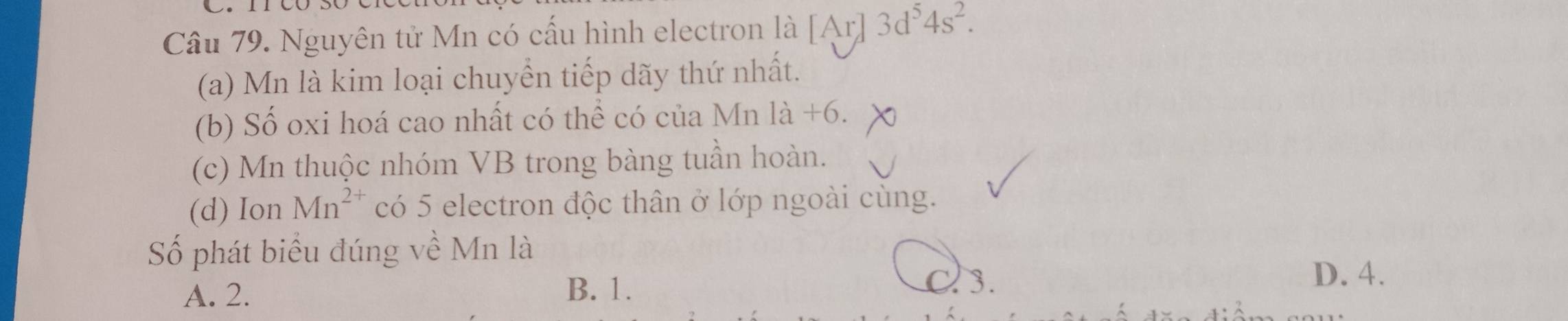 Nguyên tử Mn có cấu hình electron là [Ar] 3d^54s^2. 
(a) Mn là kim loại chuyển tiếp dãy thứ nhất.
(b) Số oxi hoá cao nhất có thể có của Mn là +6.
(c) Mn thuộc nhóm VB trong bàng tuần hoàn.
(d) Ion Mn^(2+) có 5 electron độc thân ở lớp ngoài cùng.
Số phát biểu đúng về Mn là
A. 2. B. 1. c 3.
D. 4.