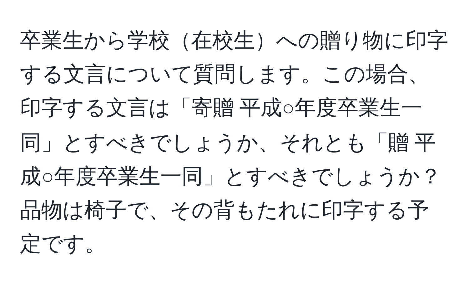 卒業生から学校在校生への贈り物に印字する文言について質問します。この場合、印字する文言は「寄贈 平成○年度卒業生一同」とすべきでしょうか、それとも「贈 平成○年度卒業生一同」とすべきでしょうか？品物は椅子で、その背もたれに印字する予定です。