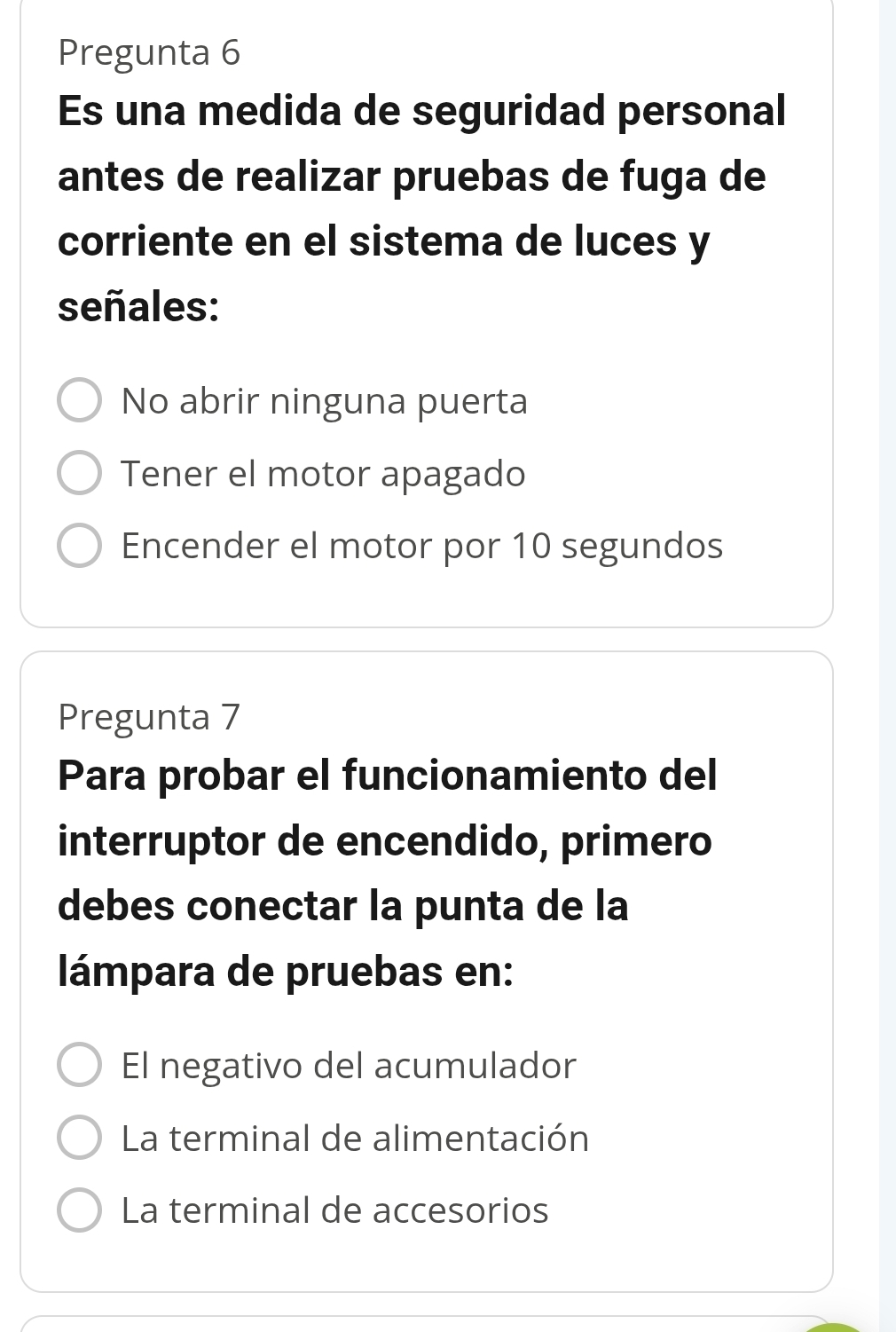 Pregunta 6
Es una medida de seguridad personal
antes de realizar pruebas de fuga de
corriente en el sistema de luces y
señales:
No abrir ninguna puerta
Tener el motor apagado
Encender el motor por 10 segundos
Pregunta 7
Para probar el funcionamiento del
interruptor de encendido, primero
debes conectar la punta de la
lámpara de pruebas en:
El negativo del acumulador
La terminal de alimentación
La terminal de accesorios