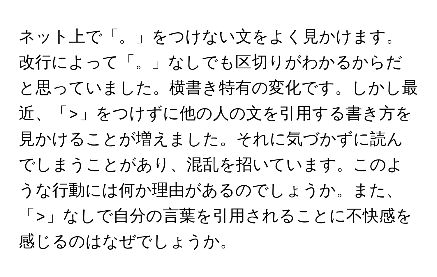 ネット上で「。」をつけない文をよく見かけます。改行によって「。」なしでも区切りがわかるからだと思っていました。横書き特有の変化です。しかし最近、「>」をつけずに他の人の文を引用する書き方を見かけることが増えました。それに気づかずに読んでしまうことがあり、混乱を招いています。このような行動には何か理由があるのでしょうか。また、「>」なしで自分の言葉を引用されることに不快感を感じるのはなぜでしょうか。