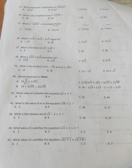 What expression is equivalent to sqrt(9v^4w^2)?
A. 3v^2w^2 B. 3v^2w^3 C. 9v^2w^2 D. 9v^2w^3
34. What is the simplified form of^3sqrt(27b^3) ？
A. 3b B. 3b^2 C. 9b D. 9b^2
35. What is sqrt[12](m^9n^3) in its simplest form?
_
_
A. sqrt[6](m^3n) B. ^6surd m^3n^3 C. ^4surd m^3n^3 D. ^4surd m^3n
36. What is 2sqrt(3)+4sqrt(3)-5sqrt(3) equal to? 21sqrt(3)
A. -sqrt(3) B. sqrt(3) C. 11sqrt(3) D.
37. What is the value of sqrt(2)· 5sqrt(8) ?
A. 6 B. 9 C. 20 D. 36
38. What is sqrt(20)+3sqrt(5) equivalent to?
A. 2sqrt(5) B. 3sqrt(5) C. 4sqrt(5) D. 5sqrt(5)
39. What is the product of (4-sqrt(2)) and (4+sqrt(2))
A. 14 B. 18 C. 16-sqrt(2) D. 16+sqrt(2)
40. Which statement is TRUE?
A. 10sqrt(frac x)5=2sqrt(5x) C. 2sqrt(3)(4sqrt(5)+sqrt(6))=6sqrt(15)+2sqrt(18)
B. 20+2sqrt(55)=22sqrt(55) D. 10-2sqrt(5)+5sqrt(5)-5=15-3sqrt(5)
41. What value of x satisfies the equation sqrt(x)=4 ?
A. 2 B. 4 C. 16 D. 64
42. What is the value of m in the equation sqrt[3](m)=3 ?
A. 3 B. 9 C. 18 D. 27
43. What is the solution set of sqrt(x)-2=1 ?
A. 3 B. 9 C. 18 D. 27
44. What value of x satisfies the equation 2sqrt(x)+1=3 ?
A. 1 B. 2 C. 3 D. 4
45. What value of x satisfies the equation sqrt(2x+1)=sqrt(x+8) ?
A. 1 B. 3 C. 5 D. 7