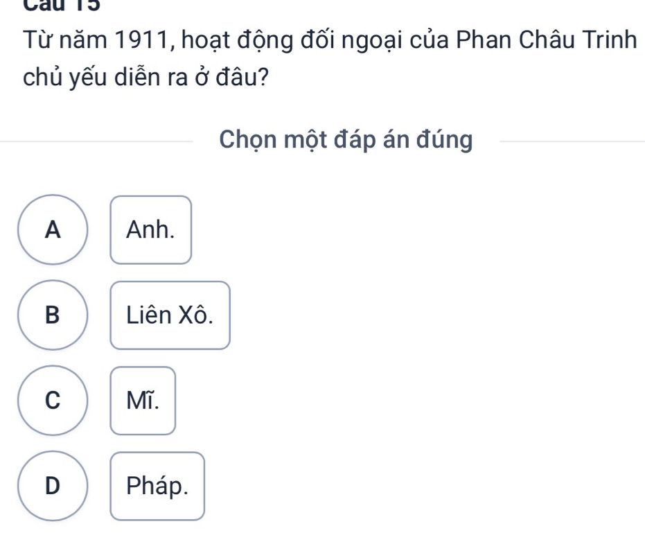 Cau 15
Từ năm 1911, hoạt động đối ngoại của Phan Châu Trinh
chủ yếu diễn ra ở đâu?
Chọn một đáp án đúng
A Anh.
B Liên Xô.
C Mĩ.
D Pháp.