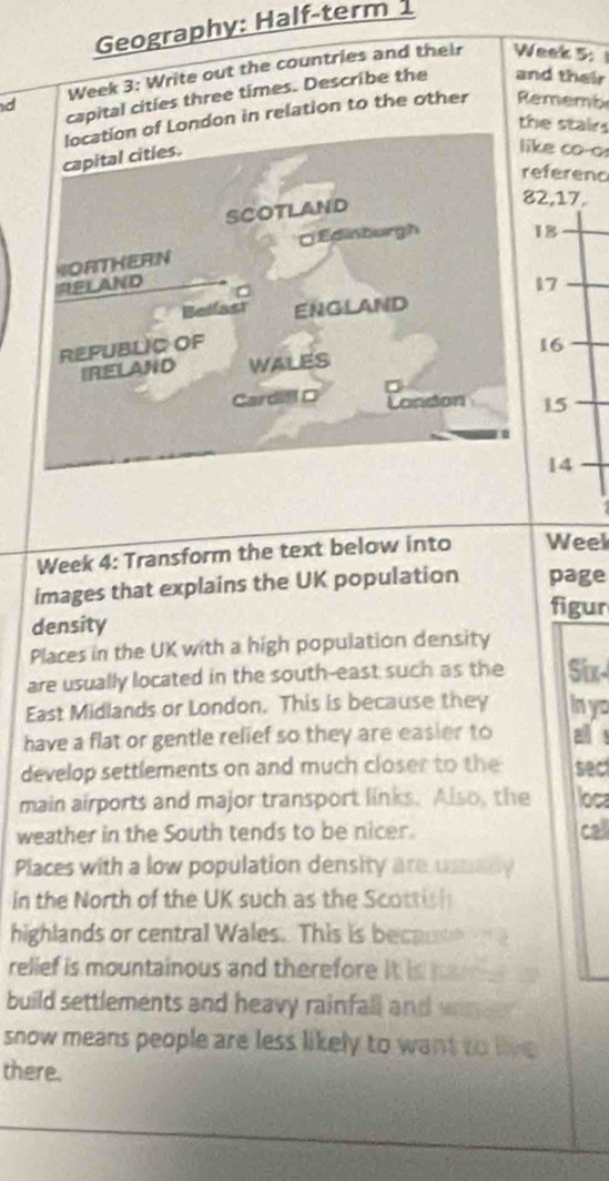 Geography: Half-term 
Week 3: Write out the countries and their Week 5: 
d capital cities three times. Describe the and their 
ondon in relation to the other Rememb 
the stairs 
e co-o 
ferenc
2, 17.
18
17
16
15
14
Week 4: Transform the text below into Week
images that explains the UK population page 
figur 
density 
Places in the UK with a high population density 
are usually located in the south-east such as the Six- 
East Midlands or London. This is because they in yo 
have a flat or gentle relief so they are easier to all ! 
develop settlements on and much closer to the sec 
main airports and major transport links. Also, the loca 
weather in the South tends to be nicer. call 
Places with a low population density are ussady 
in the North of the UK such as the Scottis 
highlands or central Wales. This is becau 
rellef is mountainous and therefore it is pa 
build settlements and heavy rainfall and wanee 
snow means people are less likely to want to live 
there.