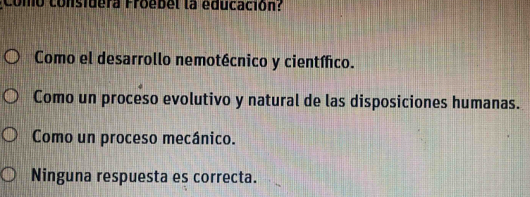 Como considera Froebel la educación?
Como el desarrollo nemotécnico y científico.
Como un proceso evolutivo y natural de las disposiciones humanas.
Como un proceso mecánico.
Ninguna respuesta es correcta.