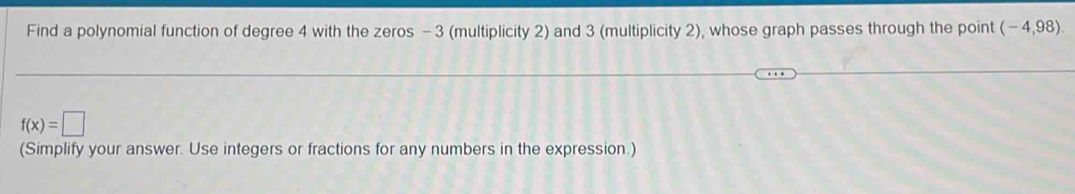 Find a polynomial function of degree 4 with the zeros - 3 (multiplicity 2) and 3 (multiplicity 2), whose graph passes through the point (-4,98).
f(x)=□
(Simplify your answer. Use integers or fractions for any numbers in the expression.)