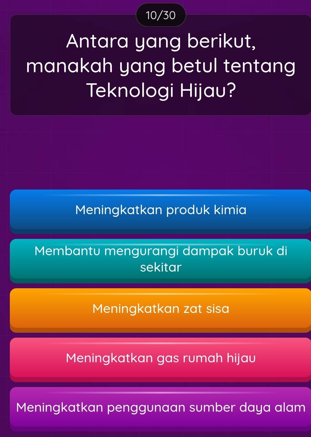 10/30
Antara yang berikut,
manakah yang betul tentang
Teknologi Hijau?
Meningkatkan produk kimia
Membantu mengurangi dampak buruk di
sekitar
Meningkatkan zat sisa
Meningkatkan gas rumah hijau
Meningkatkan penggunaan sumber daya alam