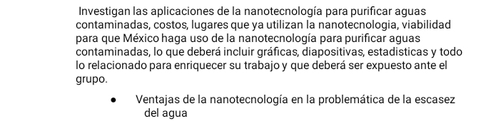 Investigan las aplicaciones de la nanotecnología para purificar aguas 
contaminadas, costos, lugares que ya utilizan la nanotecnologia, viabilidad 
para que México haga uso de la nanotecnología para purificar aguas 
contaminadas, lo que deberá incluir gráficas, diapositivas, estadisticas y todo 
lo relacionado para enriquecer su trabajo y que deberá ser expuesto ante el 
grupo. 
Ventajas de la nanotecnología en la problemática de la escasez 
del agua