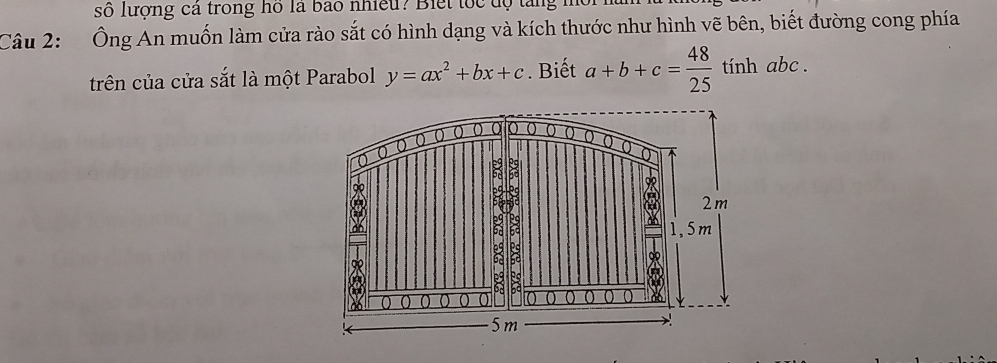 số lượng cả trong hồ là bao nhiều? Biết tốc độ tăng m
Câu 2: Ông An muốn làm cửa rào sắt có hình dạng và kích thước như hình vẽ bên, biết đường cong phía
trên của cửa sắt là một Parabol y=ax^2+bx+c. Biết a+b+c= 48/25  tính abc.
0 0 0 ( 0
0
2
2m
: 1,5m
8
ào 0 hs
5m