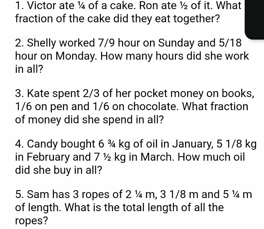 Victor ate ¼ of a cake. Ron ate ½ of it. What 
fraction of the cake did they eat together? 
2. Shelly worked 7/9 hour on Sunday and 5/18
hour on Monday. How many hours did she work 
in all? 
3. Kate spent 2/3 of her pocket money on books,
1/6 on pen and 1/6 on chocolate. What fraction 
of money did she spend in all? 
4. Candy bought 6 ¾ kg of oil in January, 5 1/8 kg
in February and 7 ½ kg in March. How much oil 
did she buy in all? 
5. Sam has 3 ropes of 2 ¼ m, 3 1/8 m and 5 ¼ m
of length. What is the total length of all the 
ropes?