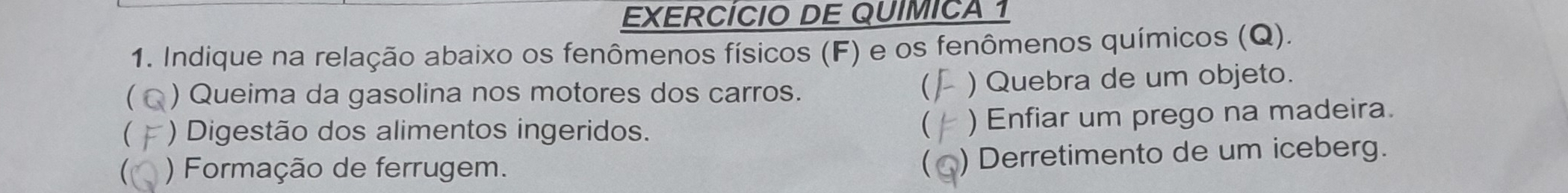 EXERCÍCIO DE QUIMICA 1 
1. Indique na relação abaixo os fenômenos físicos (F) e os fenômenos químicos (Q). 
) Queima da gasolina nos motores dos carros. ) Quebra de um objeto. 
 *) Digestão dos alimentos ingeridos. ) Enfiar um prego na madeira. 
 ) Formação de ferrugem. 
) Derretimento de um iceberg.