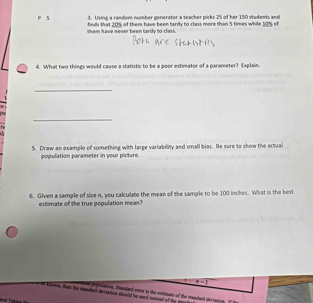 Using a random number generator a teacher picks 25 of her 150 students and 
finds that 20% of them have been tardy to class more than 5 times while 10% of 
them have never been tardy to class. 
4. What two things would cause a statistic to be a poor estimator of a parameter? Explain. 
_ 
pr 
_ 
pu 
to 
a 
5. Draw an example of something with large variability and small bias. Be sure to show the actual 
population parameter in your picture. 
6. Given a sample of size n, you calculate the mean of the sample to be 100 inches. What is the best 
estimate of the true population mean?
n-1
cretical population. Standard error is the estimate of the standard deviation. If 
wo be known, then the standard deviation should be used instead of the stan 
and Tables