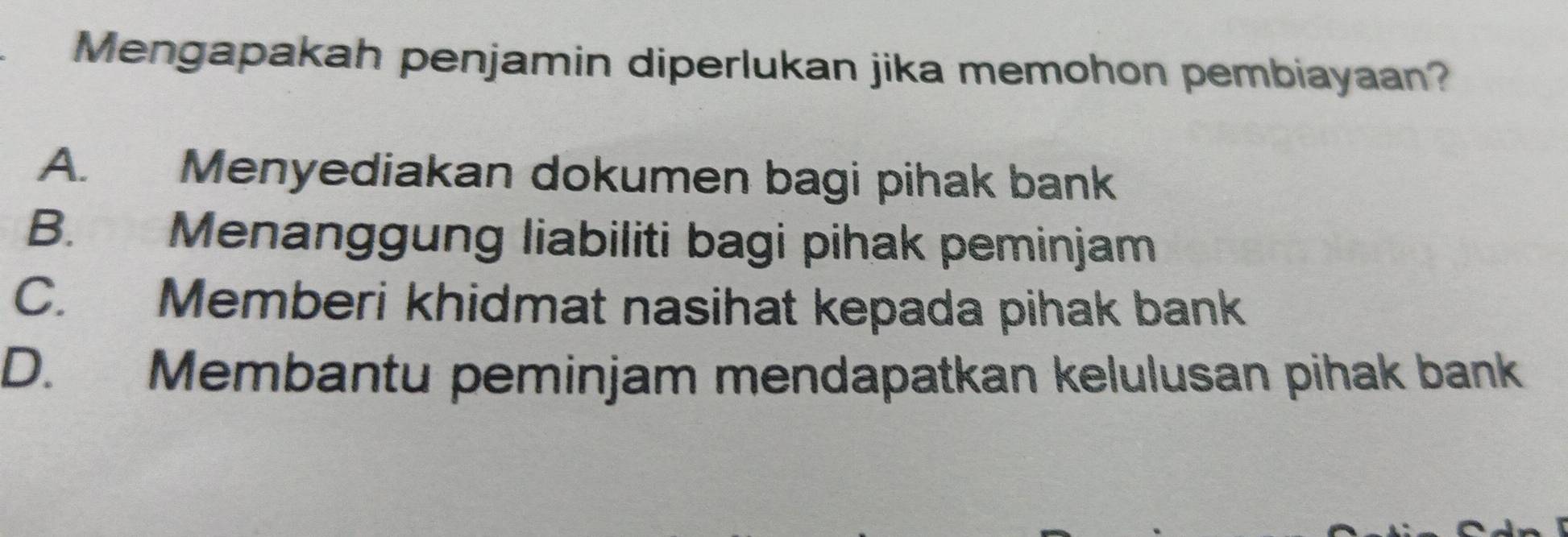 Mengapakah penjamin diperlukan jika memohon pembiayaan?
A. Menyediakan dokumen bagi pihak bank
B. Menanggung liabiliti bagi pihak peminjam
C. Memberi khidmat nasihat kepada pihak bank
D. Membantu peminjam mendapatkan kelulusan pihak bank