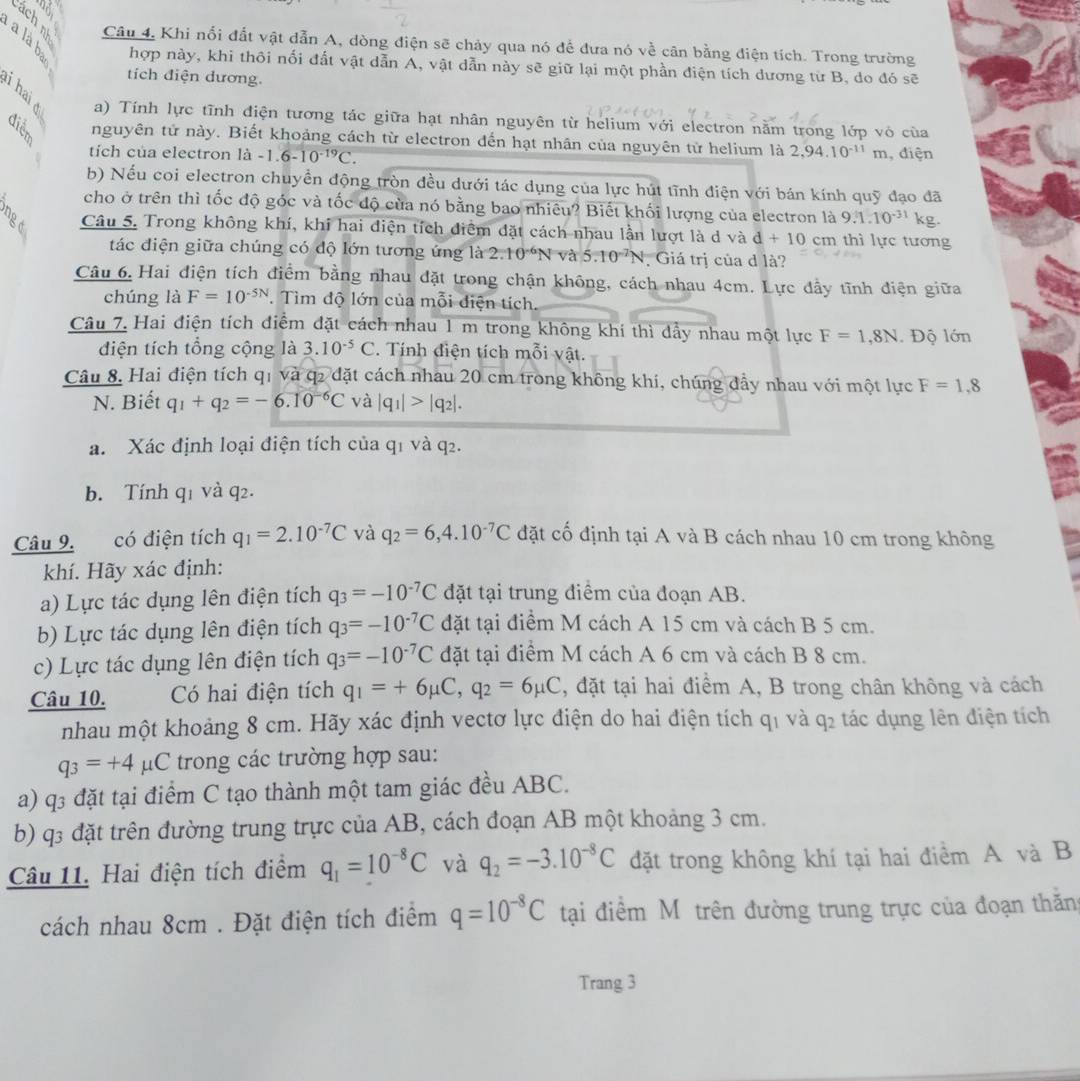 Câu 4, Khi nổi đất vật dẫn A, dòng điện sẽ chảy qua nó để đưa nó về cân bằng điện tích. Trong trường
hợp này, khi thôi nối đất vật dẫn A, vật dẫn này sẽ giữ lại một phần điện tích dương từ B, do đó sẽ
tích điện dương.
B a) Tính lực tĩnh điện tương tác giữa hạt nhân nguyên từ helium với electron nằm trong lớp vỏ của
nguyên tử này. Biết khoảng cách từ electron đến hạt nhân của nguyên tử helium là 2,94.10^(-11)m
tích của electron là -1.6-10^(-19)C. , điện
b) Nếu coi electron chuyền động tròn đều dưới tác dụng của lực hút tĩnh điện với bán kính quỹ đạo đã
cho ở trên thì tốc độ góc và tốc độ của nó bằng bao nhiêu? Biết khối lượng của electron là 9.1.10^(-31) kg.
Câu 5. Trong không khí, khi hai điện tích điểm đặt cách nhau lần lượt là d và d+10cm thì lực tương
tác điện giữa chúng có độ lớn tương ứng là 2.10^(-6)N và 5.10^(-7)N Giá trị của d là?
Câu 6. Hai điện tích điểm bằng nhau đặt trong chận không, cách nhau 4cm. Lực đầy tĩnh điện giữa
chúng là F=10^(-5N). Tìm độ lớn của mỗi diện tích.
Câu 7. Hai điện tích điểm đặt cách nhau 1 m trong không khí thì dẩy nhau một lực F=1,8N. Độ lớn
diện tích tổng cộng là 3.10^(-5)C. Tính điện tích mỗi vật.
Câu 8. Hai điện tích q1 và q2 đặt cách nhau 20 cm trong không khí, chúng đầy nhau với một lực F=1,8
N. Biết q_1+q_2=-6.10^(-6)C và |q_1|>|q_2|.
a. Xác định loại điện tích của q1 và q2.
b. Tính q1 và q2.
Câu 9. có điện tích q_1=2.10^(-7)C và q_2=6,4.10^(-7)C đặt cố định tại A và B cách nhau 10 cm trong không
khí. Hãy xác định:
a) Lực tác dụng lên điện tích q_3=-10^(-7)C đặt tại trung điểm của đoạn AB.
b) Lực tác dụng lên điện tích q_3=-10^(-7)C đặt tại điềm M cách A 15 cm và cách B 5 cm.
c) Lực tác dụng lên điện tích q_3=-10^(-7)C đặt tại điểm M cách A 6 cm và cách B 8 cm.
Câu 10. Có hai điện tích q_1=+6mu C,q_2=6mu C , đặt tại hai điểm A, B trong chân không và cách
nhau một khoảng 8 cm. Hãy xác định vectơ lực điện do hai điện tích q1 và q2 tác dụng lên điện tích
q_3=+4 pC trong các trường hợp sau:
a) q3 đặt tại điểm C tạo thành một tam giác đều ABC.
b) q3 đặt trên đường trung trực của AB, cách đoạn AB một khoảng 3 cm.
Câu 11. Hai điện tích điểm q_1=10^(-8)C và q_2=-3.10^(-8)C đặt trong không khí tại hai điểm A và B
cách nhau 8cm . Đặt điện tích điểm q=10^(-8)C tại điểm Mô trên đường trung trực của đoạn thăn
Trang 3