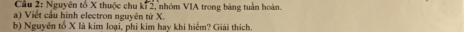 Nguyên tố X thuộc chu kỉ 2, nhóm VIA trong bảng tuần hoàn. 
a) Viết cấu hình electron nguyên tử X. 
b) Nguyên tố X là kim loại, phi kim hay khí hiếm? Giải thích.