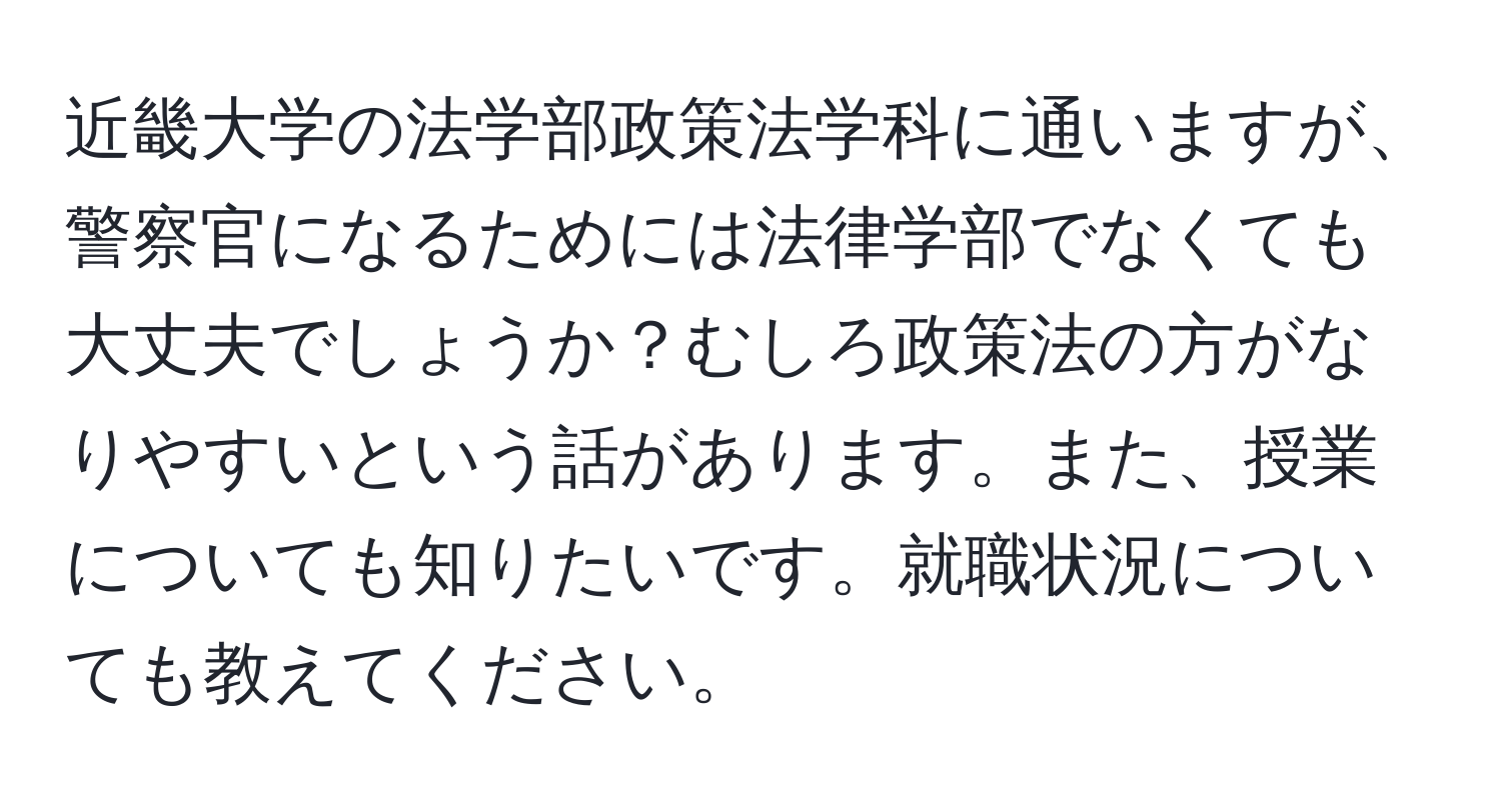 近畿大学の法学部政策法学科に通いますが、警察官になるためには法律学部でなくても大丈夫でしょうか？むしろ政策法の方がなりやすいという話があります。また、授業についても知りたいです。就職状況についても教えてください。