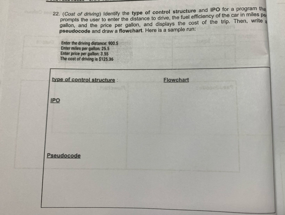 (Cost of driving) Identify the type of control structure and IPO for a program tha 
prompts the user to enter the distance to drive, the fuel efficiency of the car in miles pe
gallon, and the price per gallon, and displays the cost of the trip. Then, write a 
pseudocode and draw a flowchart. Here is a sample run: 
Enter the driving distance: 900.5
Enter miles per gallon : 25.5
Enter price per gallon: 3.55
The cost of driving is $125.36
type of control structure : Flowchart 
IPO 
Pseudocode