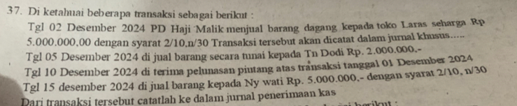 Di ketahuai beberapa transaksi sebagai berikut : 
Tgl 02 Desember 2024 PD Haji Malik menjual barang dagang kepada toko Laras seharga Rp
5.000,000,00 dengan syarat 2/10, n/30 Transaksi tersebut akan dicatat dalam jurnal khusus...... 
Tgl 05 Desember 2024 di jual barang secara tunai kepada Tn Dodi Rp. 2.000.000.- 
Tgl 10 Desember 2024 di terima pelunasan piutang atas transaksi tanggal 01 Desember 2024 
Tgl 15 desember 2024 di jual barang kepada Ny wati Rp. 5.000.000,- dengan syarat 2/10, n/30
Dari transaksi tersebut catatlah ke dalam jurnal penerimaan kas