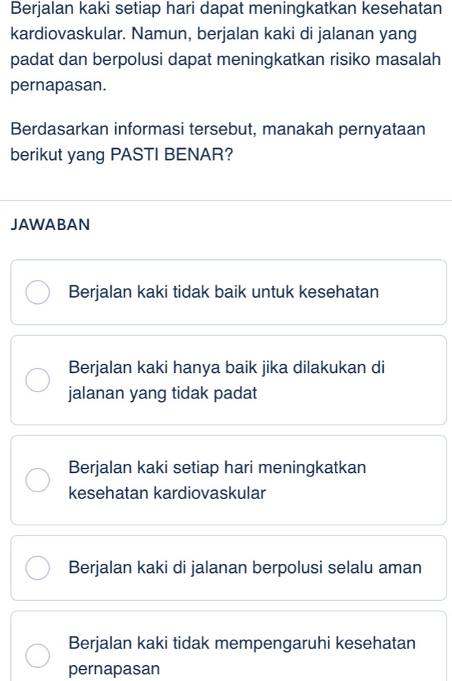 Berjalan kaki setiap hari dapat meningkatkan kesehatan
kardiovaskular. Namun, berjalan kaki di jalanan yang
padat dan berpolusi dapat meningkatkan risiko masalah
pernapasan.
Berdasarkan informasi tersebut, manakah pernyataan
berikut yang PASTI BENAR?
JAWABAN
Berjalan kaki tidak baik untuk kesehatan
Berjalan kaki hanya baik jika dilakukan di
jalanan yang tidak padat
Berjalan kaki setiap hari meningkatkan
kesehatan kardiovaskular
Berjalan kaki di jalanan berpolusi selalu aman
Berjalan kaki tidak mempengaruhi kesehatan
pernapasan