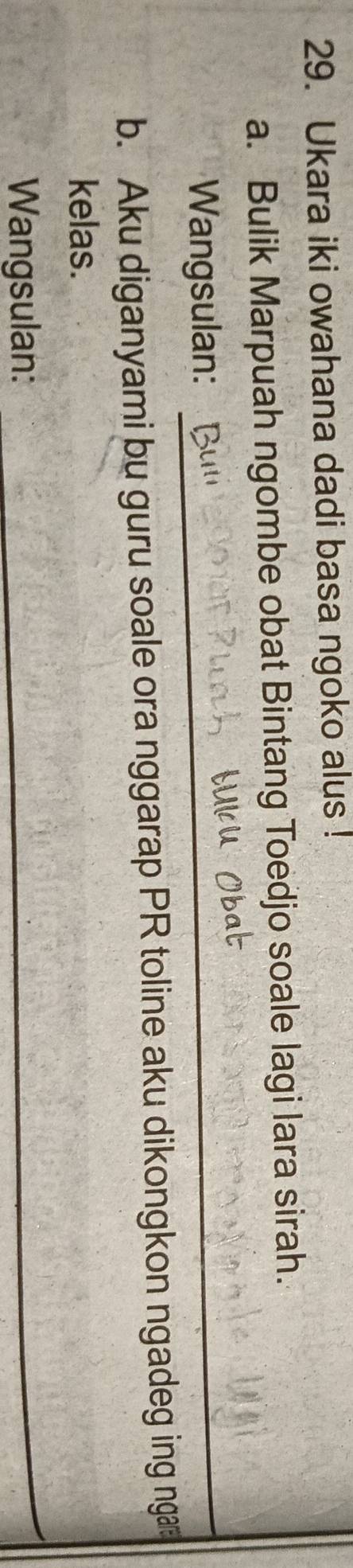 Ukara iki owahana dadi basa ngoko alus ! 
a. Bulik Marpuah ngombe obat Bintang Toedjo soale lagi lara sirah. 
Wangsulan: 
_ 
b. Aku diganyami bu guru soale ora nggarap PR toline aku dikongkon ngadeg ing nga 
kelas. 
Wangsulan: 
_