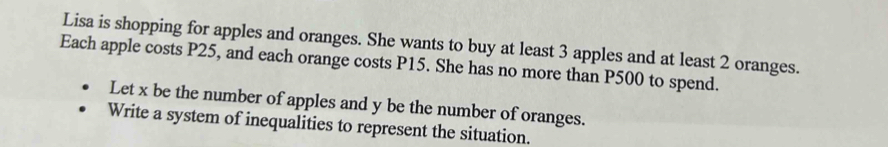 Lisa is shopping for apples and oranges. She wants to buy at least 3 apples and at least 2 oranges. 
Each apple costs P25, and each orange costs P15. She has no more than P500 to spend. 
Let x be the number of apples and y be the number of oranges. 
Write a system of inequalities to represent the situation.