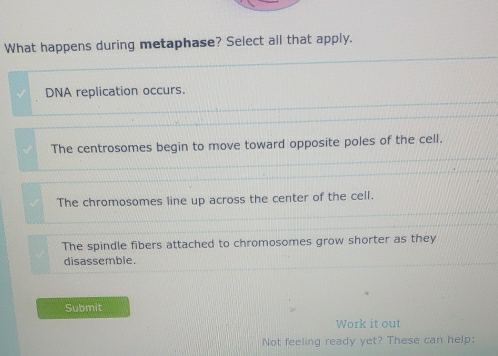 What happens during metaphase? Select all that apply.
DNA replication occurs.
The centrosomes begin to move toward opposite poles of the cell.
The chromosomes line up across the center of the cell.
The spindle fibers attached to chromosomes grow shorter as they
disassemble.
Submit
Work it out
Not feeling ready yet? These can help: