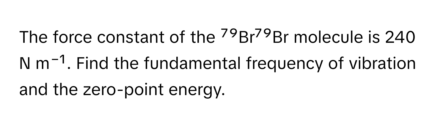 The force constant of the ⁷⁹Br⁷⁹Br molecule is 240 N m⁻¹. Find the fundamental frequency of vibration and the zero-point energy.