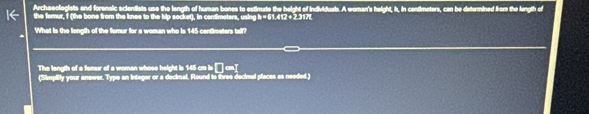 Archaeologists and forensic scientists use the length of human bones to estimate the height of individuals. A woman's height, h, in centimeters, can be determined from the length of 
the femur, f (the bone from the knee to the hip socket), in centimeters, using a=61.412+2.3178
What is the length of the femur for a woman who is 145 centimeters tall? 
The length of a femur of a woman whose height is 145 cm is □ cm^T
(Simplify your answer. Type an integer or a decimal, Round to three decimal places as needed.)