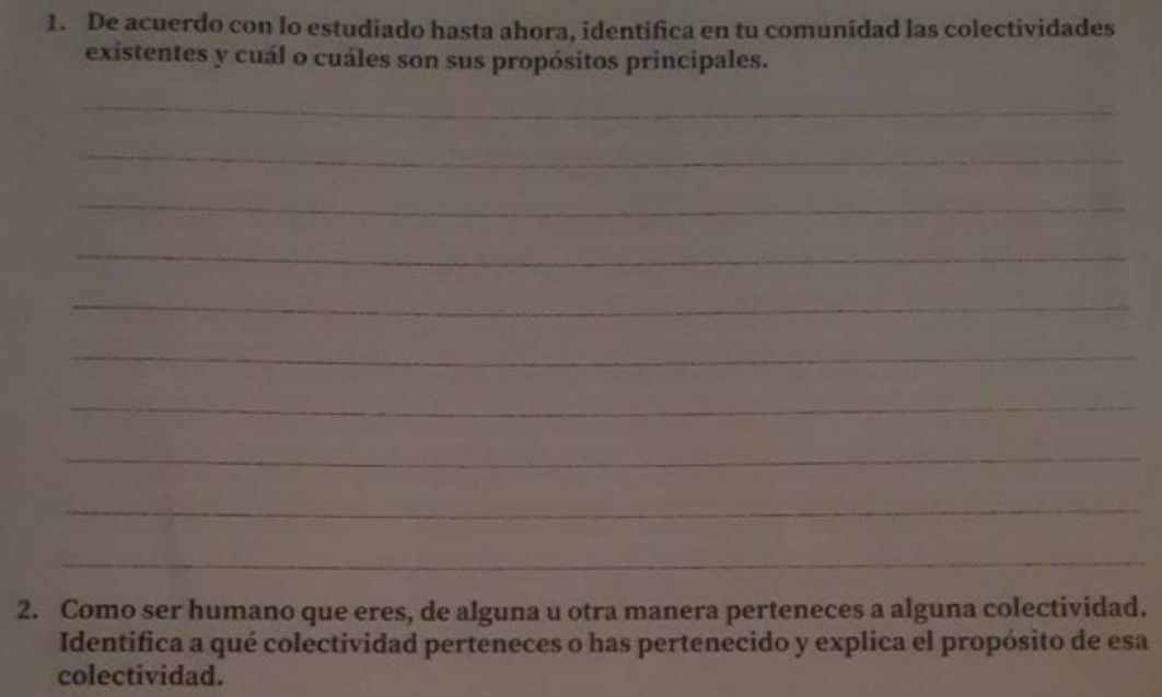 De acuerdo con lo estudiado hasta ahora, identifica en tu comunidad las colectividades 
existentes y cuál o cuáles son sus propósitos principales. 
_ 
_ 
_ 
_ 
_ 
_ 
_ 
_ 
_ 
_ 
2. Como ser humano que eres, de alguna u otra manera perteneces a alguna colectividad. 
Identifica a qué colectividad perteneces o has pertenecido y explica el propósito de esa 
colectividad.