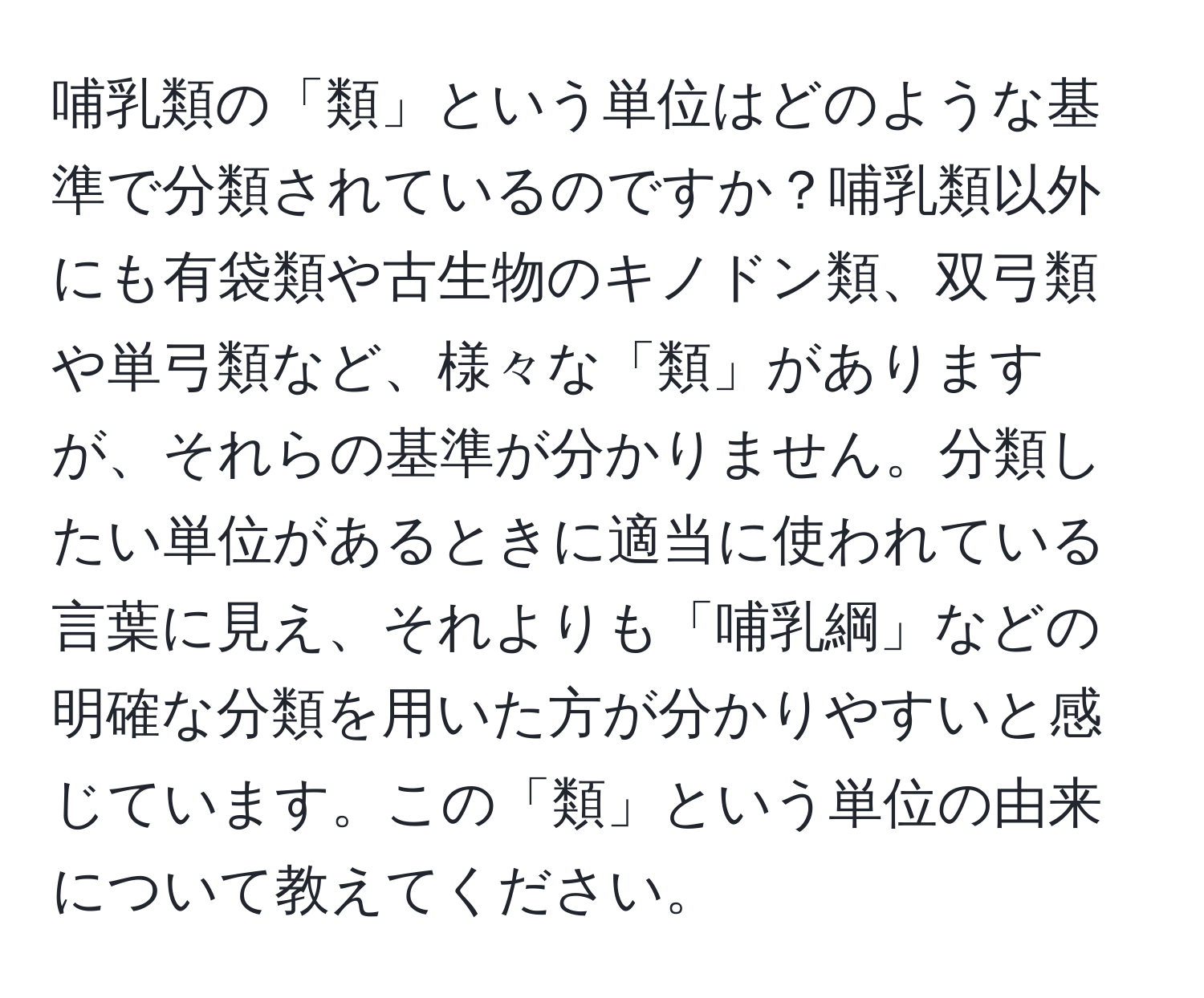 哺乳類の「類」という単位はどのような基準で分類されているのですか？哺乳類以外にも有袋類や古生物のキノドン類、双弓類や単弓類など、様々な「類」がありますが、それらの基準が分かりません。分類したい単位があるときに適当に使われている言葉に見え、それよりも「哺乳綱」などの明確な分類を用いた方が分かりやすいと感じています。この「類」という単位の由来について教えてください。